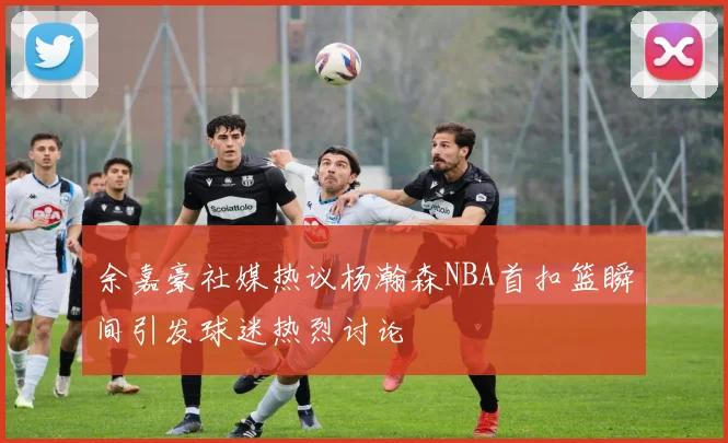 余嘉豪社媒热议杨瀚森NBA首扣篮瞬间引发球迷热烈讨论