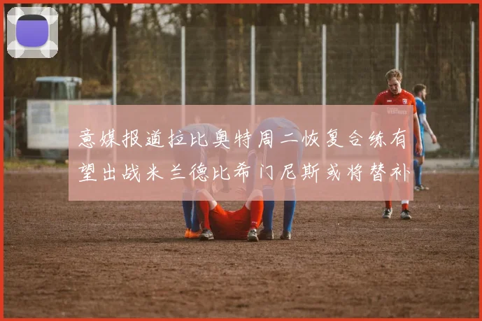 意媒报道拉比奥特周二恢复合练有望出战米兰德比希门尼斯或将替补待命