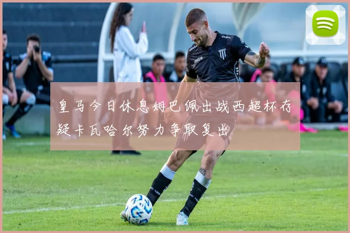皇马今日休息姆巴佩出战西超杯存疑卡瓦哈尔努力争取复出