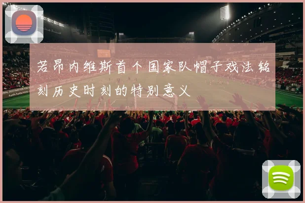 若昂内维斯首个国家队帽子戏法铭刻历史时刻的特别意义