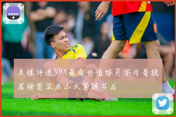 美媒评选NBA最有价值球员字母哥稳居榜首亚历山大紧随其后