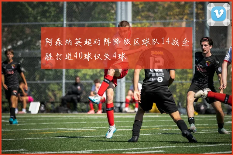阿森纳英超对阵降级区球队14战全胜打进40球仅失4球