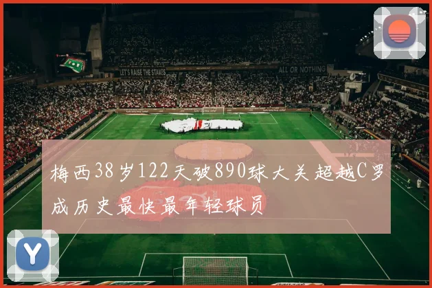 梅西38岁122天破890球大关超越C罗成历史最快最年轻球员