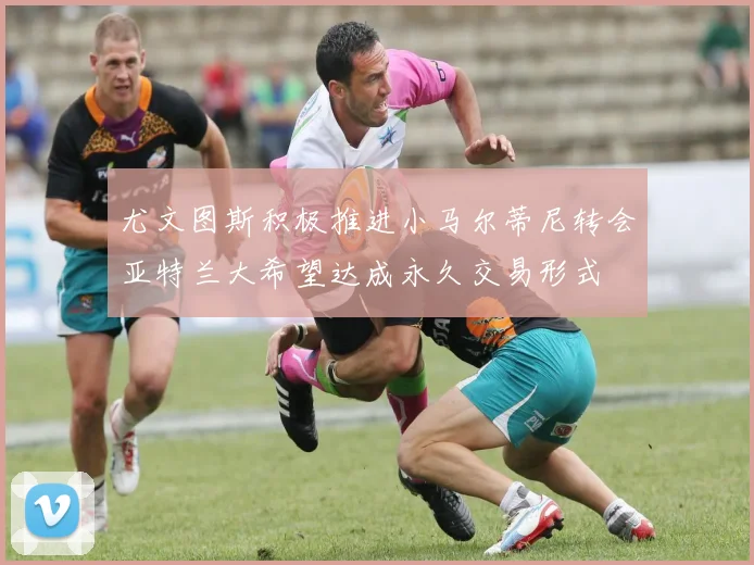 尤文图斯积极推进小马尔蒂尼转会亚特兰大希望达成永久交易形式