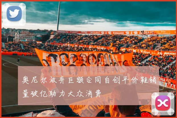 奥尼尔放弃巨额合同自创平价鞋销量破亿助力大众消费