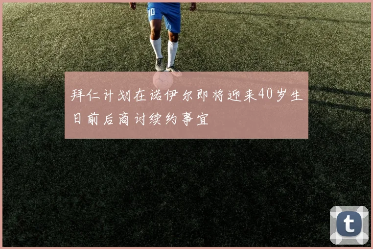 拜仁计划在诺伊尔即将迎来40岁生日前后商讨续约事宜