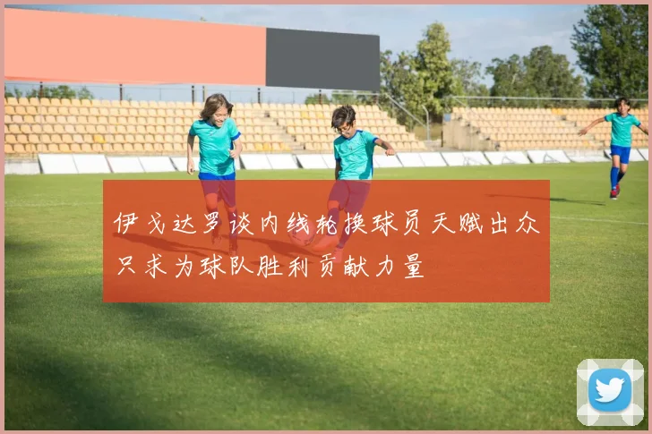 伊戈达罗谈内线轮换球员天赋出众只求为球队胜利贡献力量